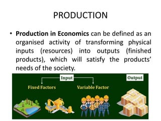PRODUCTION
• Production in Economics can be defined as an
organised activity of transforming physical
inputs (resources) into outputs (finished
products), which will satisfy the products’
needs of the society.
 