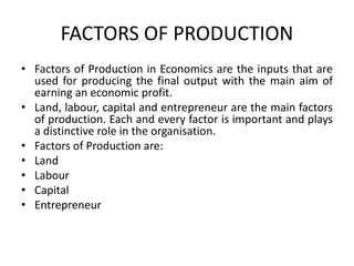 FACTORS OF PRODUCTION
• Factors of Production in Economics are the inputs that are
used for producing the final output with the main aim of
earning an economic profit.
• Land, labour, capital and entrepreneur are the main factors
of production. Each and every factor is important and plays
a distinctive role in the organisation.
• Factors of Production are:
• Land
• Labour
• Capital
• Entrepreneur
 