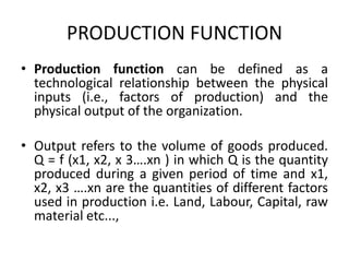 PRODUCTION FUNCTION
• Production function can be defined as a
technological relationship between the physical
inputs (i.e., factors of production) and the
physical output of the organization.
• Output refers to the volume of goods produced.
Q = f (x1, x2, x 3….xn ) in which Q is the quantity
produced during a given period of time and x1,
x2, x3 ….xn are the quantities of different factors
used in production i.e. Land, Labour, Capital, raw
material etc...,
 