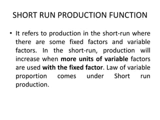 SHORT RUN PRODUCTION FUNCTION
• It refers to production in the short-run where
there are some fixed factors and variable
factors. In the short-run, production will
increase when more units of variable factors
are used with the fixed factor. Law of variable
proportion comes under Short run
production.
 