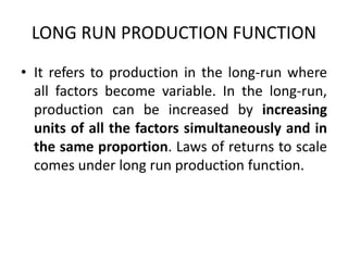 LONG RUN PRODUCTION FUNCTION
• It refers to production in the long-run where
all factors become variable. In the long-run,
production can be increased by increasing
units of all the factors simultaneously and in
the same proportion. Laws of returns to scale
comes under long run production function.
 