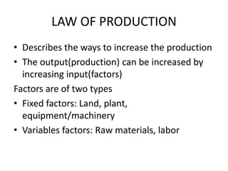 LAW OF PRODUCTION
• Describes the ways to increase the production
• The output(production) can be increased by
increasing input(factors)
Factors are of two types
• Fixed factors: Land, plant,
equipment/machinery
• Variables factors: Raw materials, labor
 