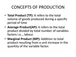 CONCEPTS OF PRODUCTION
• Total Product (TP): It refers to the total
volume of goods produced during a specific
period of time
• Average Product(AP): It refers to the total
product divided by total number of variables
factors i.e.., labour.
• Marginal Product (MP): Addition to total
product resulting from a unit increase in the
quantity of the variable factor.
 