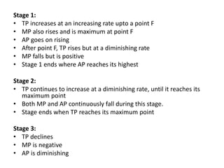 Stage 1:
• TP increases at an increasing rate upto a point F
• MP also rises and is maximum at point F
• AP goes on rising
• After point F, TP rises but at a diminishing rate
• MP falls but is positive
• Stage 1 ends where AP reaches its highest
Stage 2:
• TP continues to increase at a diminishing rate, until it reaches its
maximum point
• Both MP and AP continuously fall during this stage.
• Stage ends when TP reaches its maximum point
Stage 3:
• TP declines
• MP is negative
• AP is diminishing
 