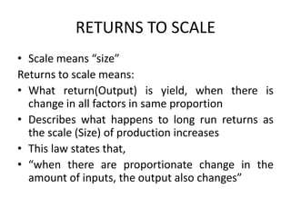 RETURNS TO SCALE
• Scale means “size”
Returns to scale means:
• What return(Output) is yield, when there is
change in all factors in same proportion
• Describes what happens to long run returns as
the scale (Size) of production increases
• This law states that,
• “when there are proportionate change in the
amount of inputs, the output also changes”
 