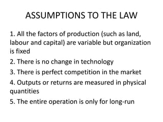 ASSUMPTIONS TO THE LAW
1. All the factors of production (such as land,
labour and capital) are variable but organization
is fixed
2. There is no change in technology
3. There is perfect competition in the market
4. Outputs or returns are measured in physical
quantities
5. The entire operation is only for long-run
 