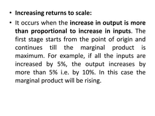 • Increasing returns to scale:
• It occurs when the increase in output is more
than proportional to increase in inputs. The
first stage starts from the point of origin and
continues till the marginal product is
maximum. For example, if all the inputs are
increased by 5%, the output increases by
more than 5% i.e. by 10%. In this case the
marginal product will be rising.
 