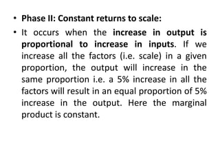 • Phase II: Constant returns to scale:
• It occurs when the increase in output is
proportional to increase in inputs. If we
increase all the factors (i.e. scale) in a given
proportion, the output will increase in the
same proportion i.e. a 5% increase in all the
factors will result in an equal proportion of 5%
increase in the output. Here the marginal
product is constant.
 