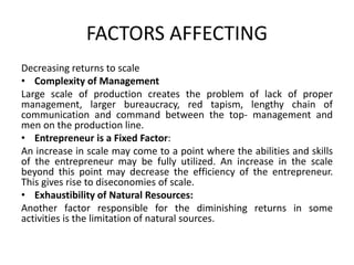 FACTORS AFFECTING
Decreasing returns to scale
• Complexity of Management
Large scale of production creates the problem of lack of proper
management, larger bureaucracy, red tapism, lengthy chain of
communication and command between the top- management and
men on the production line.
• Entrepreneur is a Fixed Factor:
An increase in scale may come to a point where the abilities and skills
of the entrepreneur may be fully utilized. An increase in the scale
beyond this point may decrease the efficiency of the entrepreneur.
This gives rise to diseconomies of scale.
• Exhaustibility of Natural Resources:
Another factor responsible for the diminishing returns in some
activities is the limitation of natural sources.
 