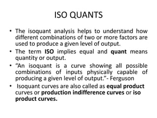 ISO QUANTS
• The isoquant analysis helps to understand how
different combinations of two or more factors are
used to produce a given level of output.
• The term ISO implies equal and quant means
quantity or output.
• “An isoquant is a curve showing all possible
combinations of inputs physically capable of
producing a given level of output.”- Ferguson
• Isoquant curves are also called as equal product
curves or production indifference curves or iso
product curves.
 