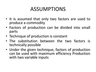 ASSUMPTIONS
• It is assumed that only two factors are used to
produce a commodity
• Factors of production can be divided into small
parts
• Technique of production is constant
• The substitution between the two factors is
technically possible
• Under the given technique, factors of production
can be used with maximum efficiency Production
with two variable inputs
 