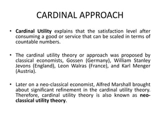 CARDINAL APPROACH
• Cardinal Utility explains that the satisfaction level after
consuming a good or service that can be scaled in terms of
countable numbers.
• The cardinal utility theory or approach was proposed by
classical economists, Gossen (Germany), William Stanley
Jevons (England), Leon Walras (France), and Karl Menger
(Austria).
• Later on a neo-classical economist, Alfred Marshall brought
about significant refinement in the cardinal utility theory.
Therefore, cardinal utility theory is also known as neo-
classical utility theory.
 