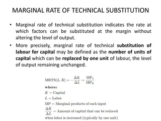 MARGINAL RATE OF TECHNICAL SUBSTITUTION
• Marginal rate of technical substitution indicates the rate at
which factors can be substituted at the margin without
altering the level of output.
• More precisely, marginal rate of technical substitution of
labour for capital may be defined as the number of units of
capital which can be replaced by one unit of labour, the level
of output remaining unchanged.
 