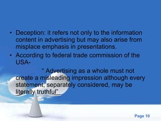 Deception: it refers not only to the information content in advertising but may also arise from misplace emphasis in presentations. According to federal trade commission of the USA- “  Advertising as a whole must not create a misleading impression although every statement, separately considered, may be literally truthful” 