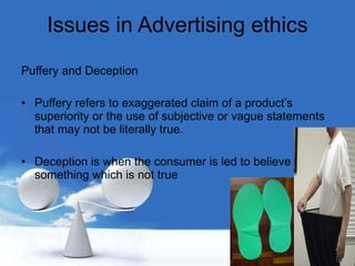 Issues in Advertising ethics Puffery and Deception Puffery refers to exaggerated claim of a product’s superiority or the use of subjective or vague statements that may not be literally true. Deception is when the consumer is led to believe something which is not true 