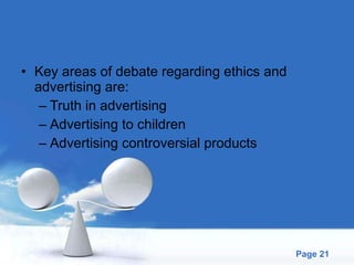Key areas of debate regarding ethics and advertising are: Truth in advertising Advertising to children Advertising controversial products 