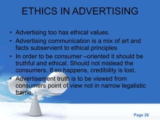 ETHICS IN ADVERTISING Advertising too has ethical values. Advertising communication is a mix of art and facts subservient to ethical principles In order to be consumer –oriented it should be truthful and ethical. Should not mislead the consumers. If so happens, credibility is lost. Advertisement truth is to be viewed from consumers point of view not in narrow legalistic frame. 