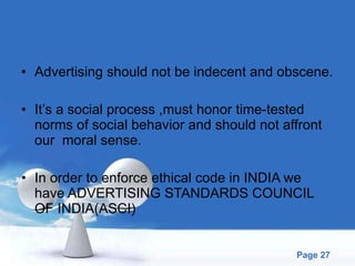 Advertising should not be indecent and obscene. It’s a social process ,must honor time-tested norms of social behavior and should not affront our  moral sense. In order to enforce ethical code in INDIA we have ADVERTISING STANDARDS COUNCIL OF INDIA(ASCI) 