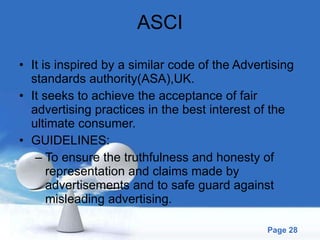 ASCI It is inspired by a similar code of the Advertising standards authority(ASA),UK. It seeks to achieve the acceptance of fair advertising practices in the best interest of the ultimate consumer. GUIDELINES: To ensure the truthfulness and honesty of representation and claims made by advertisements and to safe guard against misleading advertising. 