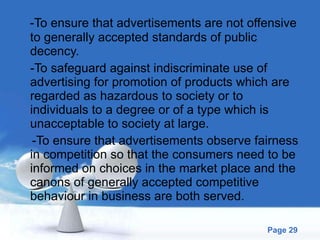 -To ensure that advertisements are not offensive to generally accepted standards of public decency. -To safeguard against indiscriminate use of advertising for promotion of products which are regarded as hazardous to society or to individuals to a degree or of a type which is unacceptable to society at large. -To ensure that advertisements observe fairness in competition so that the consumers need to be informed on choices in the market place and the canons of generally accepted competitive behaviour in business are both served. 