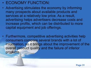 ECONOMY FUNCTION: Advertising stimulates the economy by informing many prospects about available products and services at a relatively low price. As a result, advertising helps advertisers decrease costs and increase profits, which can be distributed to more capital equipment and job offerings.  Furthermore, competitive advertising activities help consumers compare several brands with a lot of information, so it brings about the improvement of the overall product quality and the failure of inferior products.  