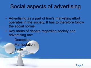 Social aspects of advertising Advertising as a part of firm’s marketing effort operates in the society. It has to therefore follow the social norms. Key areas of debate regarding society and advertising are: Deception Manipulation Taste 