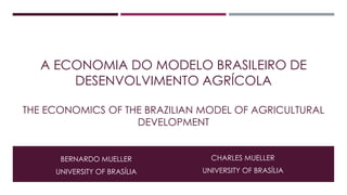 A ECONOMIA DO MODELO BRASILEIRO DE 
DESENVOLVIMENTO AGRÍCOLA 
THE ECONOMICS OF THE BRAZILIAN MODEL OF AGRICULTURAL 
DEVELOPMENT 
CHARLES MUELLER 
UNIVERSITY OF BRASÍLIA 
BERNARDO MUELLER 
UNIVERSITY OF BRASÍLIA 
 