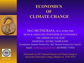 ECONOMICS
OF
CLIMATE CHANGE
Dr.C.MUTHURAJA, M.A, M.Phil, PhD
DEAN & ASSOCIATE PFOFESSOR OF ECONOMICS
THE AMERICAN COLLEGE
MADURAI – 625 002, TAMILNADU
(Coordinator, Students Productivity Club, Madurai Productivity Council)
Email: cmuthuraja@gmail.com (M-094863 73765)
(Presented in UGC National Seminar on Climate Change at
Saraswathi Narayanan College, Madurai on 19.03.2015)
SINCE 1881
 