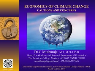 ECONOMICS OF CLIMATE CHANGE
CAUTIONS AND CONCERNS
Dr.C.Muthuraja, M.A, M.Phil, PhD
Head, Post Graduate and Research Department of Economics
The American College, Madurai - 625 002, TAMIL NADU
(cmuthuraja@gmail.com) - (M-09486373765)
(Presented at Department of Economics, Saraswathy Narayanan College, Madurai, TAMIL
NADU on 29.03.2019)SINCE 1881
 