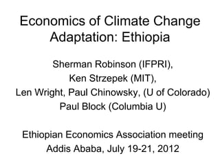 Economics of Climate Change
    Adaptation: Ethiopia
        Sherman Robinson (IFPRI),
            Ken Strzepek (MIT),
Len Wright, Paul Chinowsky, (U of Colorado)
         Paul Block (Columbia U)

 Ethiopian Economics Association meeting
      Addis Ababa, July 19-21, 2012
 