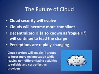 The Future of CloudCloud security will evolveClouds will become more compliantDecentralized IT (also known as 'rogue IT’) will continue to lead the chargePerceptions are rapidly changingCloud services will enable IT groups to focus more on innovation while leaving non-differentiating activities to reliable and cost-effective providers.