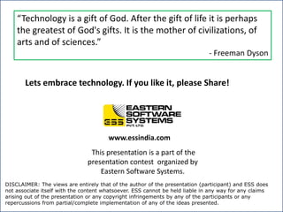 “Technology is a gift of God. After the gift of life it is perhaps the greatest of God's gifts. It is the mother of civilizations, of arts and of sciences.”- Freeman DysonLets embrace technology. If you like it, please Share!www.essindia.comThis presentation is a part of the presentation contest  organized by Eastern Software Systems. DISCLAIMER: The views are entirely that of the author of the presentation (participant) and ESS does not associate itself with the content whatsoever. ESS cannot be held liable in any way for any claims arising out of the presentation or any copyright infringements by any of the participants or any repercussions from partial/complete implementation of any of the ideas presented. 