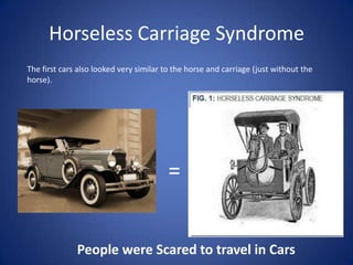 Horseless Carriage SyndromeThe first cars also looked very similar to the horse and carriage (just without the horse). =People were Scared to travel in Cars