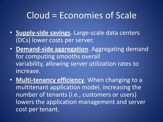 Cloud = Economies of ScaleSupply-side savings. Large-scale data centers (DCs) lower costs per server.Demand-side aggregation. Aggregating demand for computing smooths overall variability, allowing server utilization rates to increase.Multi-tenancy efficiency. When changing to a multitenant application model, increasing the number of tenants (i.e., customers or users) lowers the application management and server cost per tenant.