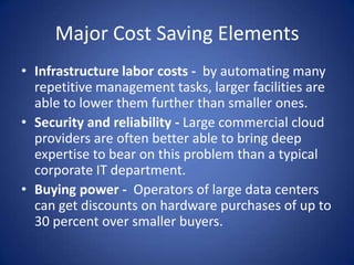 Major Cost Saving ElementsInfrastructure labor costs -  by automating many repetitive management tasks, larger facilities are able to lower them further than smaller ones.Security and reliability - Large commercial cloud providers are often better able to bring deep expertise to bear on this problem than a typical corporate IT department.Buying power-  Operators of large data centers can get discounts on hardware purchases of up to 30 percent over smaller buyers.