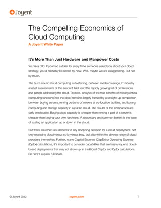 The Compelling Economics of
                Cloud Computing
                A Joyent White Paper



                It’s More Than Just Hardware and Manpower Costs
                You’re a CIO. If you had a dollar for every time someone asked you about your cloud
                strategy, you’d probably be retired by now. Well, maybe we are exaggerating. But not
                by much.

                The buzz around cloud computing is deafening, between media coverage, IT industry
                analyst assessments of this nascent field, and the rapidly growing list of conferences
                and panels addressing the cloud. To date, analysis of the true benefits of moving critical
                computing functions into the cloud remains largely framed by a straight-up comparison
                between buying servers, renting portions of servers at co-location facilities, and buying
                computing and storage capacity in a public cloud. The results of this comparison are
                fairly predictable. Buying cloud capacity is cheaper than renting a part of a server is
                cheaper than buying your own hardware. A secondary and common benefit is the ease
                of scaling an application up or down in the cloud.

                But there are other key elements to any shopping decision for a cloud deployment, not
                only related to cloud versus co-lo versus buy, but also within the diverse range of cloud
                providers themselves. Further, in any Capital Expense (CapEx) or Operating Expense
                (OpEx) calculations, it’s important to consider capabilities that are truly unique to cloud-
                based deployments that may not show up in traditional CapEx and OpEx calculations.
                So here’s a quick rundown.




© Joyent 2012                                      joyent.com                                                  1
 