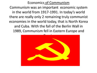 Economics of CommunismCommunism was an important  economic system in the world from 1917-1991. In today’s world there are really only 2 remaining truly communist economies in the world today, that is North Korea and Cuba. With the fall of the Berlin Wall in 1989, Communism fell in Eastern Europe and Russia  