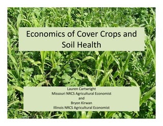 Economics of Cover Crops and 
Soil Health
Lauren Cartwright
Missouri NRCS Agricultural Economist
and
Bryon Kirwan
Illinois NRCS Agricultural Economist
 