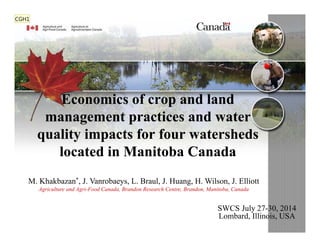 Economics of crop and land
management practices and water
quality impacts for four watersheds
located in Manitoba Canada
Economics of crop and land
management practices and water
quality impacts for four watersheds
located in Manitoba Canada
M. Khakbazan*, J. Vanrobaeys, L. Braul, J. Huang, H. Wilson, J. Elliott
Agriculture and Agri-Food Canada, Brandon Research Centre, Brandon, Manitoba, Canada
SWCS July 27-30, 2014
Lombard, Illinois, USA
CGH1
 