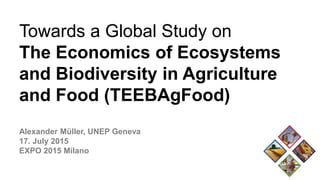 Towards a Global Study on
The Economics of Ecosystems
and Biodiversity in Agriculture
and Food (TEEBAgFood)
Alexander Müller, UNEP Geneva
17. July 2015
EXPO 2015 Milano
 