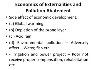 Economics of Externalities and
Pollution Abatement
• Side effect of economic development:
• (a) Global warming.
• (b) Depletion of the ozone layer.
• (c ) Acid rain.
• (d) Environmental pollution – Adversely
affect – Water, fish etc.
• - Irrigation and power project – Poor not
receive proper compensation, rehabilitation
etc.
 