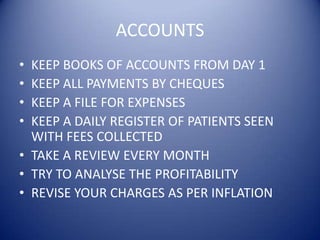ACCOUNTSKEEP BOOKS OF ACCOUNTS FROM DAY 1KEEP ALL PAYMENTS BY CHEQUESKEEP A FILE FOR EXPENSESKEEP A DAILY REGISTER OF PATIENTS SEEN WITH FEES COLLECTEDTAKE A REVIEW EVERY MONTHTRY TO ANALYSE THE PROFITABILITYREVISE YOUR CHARGES AS PER INFLATION