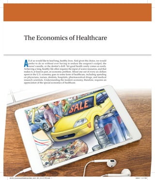 1
The Economics of Healthcare
A
ll of us would like to lead long, healthy lives. And given the choice, we would
prefer to do so without ever having to endure the surgeon’s scalpel, the
nurse’s needle, or the dentist’s drill. Yet good health rarely comes so easily.
Achieving a long, healthy life often requires the input of scarce resources, and that
makes it, at least in part, an economic problem. About one out of every six ­
dollars
spent in the U.S. economy goes to some form of healthcare, including spending
on physicians, nurses, dentists, hospitals, pharmaceutical drugs, and medical
­
research scientists. Understanding the modern economy, therefore, requires an
appreciation of the special economics of healthcare.
85126_EconomicsofHealthcare Mod_rev01_001_014 cf_PP2.indd 1 8/30/17 3:17 PM
 