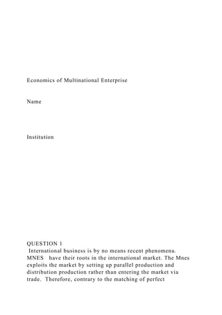 Economics of Multinational Enterprise
Name
Institution
QUESTION 1
International business is by no means recent phenomena.
MNES have their roots in the international market. The Mnes
exploits the market by setting up parallel production and
distribution production rather than entering the market via
trade. Therefore, contrary to the matching of perfect
 