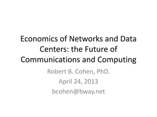Economics of Networks and Data
Centers: the Future of
Communications and Computing
Robert B. Cohen, PhD.
April 24, 2013
bcohen@bway.net
 