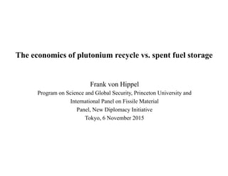 The economics of plutonium recycle vs. spent fuel storage
Frank von Hippel
Program on Science and Global Security, Princeton University and
International Panel on Fissile Material
Panel, New Diplomacy Initiative
Tokyo, 6 November 2015
 