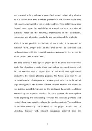 are provided to help achieve a prescribed annual output of graduates
with a certain skill level. However, provision of the facilities alone may
not ensure achievement of the project objectives. Their achievement may
depend more upon the availability of trained teachers, provision of
sufficient funds for the recurring expenditures of the institutions,
curriculum and admission standards, and motivation of the students.
While it is not possible to eliminate all such risks, it is essential to
minimize them. Major risks of this type should be identified and
explained along with the remedial measures proposed in the section in
which project risks are discussed.
The real benefits of this type of project relate to broad socio-economic
goals. For education projects, these may include increased income level
for the trainees and a higher level of industrial and agricultural
productive. For family planning projects, the broad goals may be an
increased number of acceptors and a consequent reduction in the rate of
population growth. The success of these projects depends not merely on
the facilities provided, but also on the continued favourable conditions
assumed by the appraisal mission. For such projects, the assumptions
made regarding the relationship between the facilities provided and
project's long-term objectives should be clearly explained. The conditions
or facilities necessary but external to the project should also be
identified, together with relevant assurances received from the
6
 
