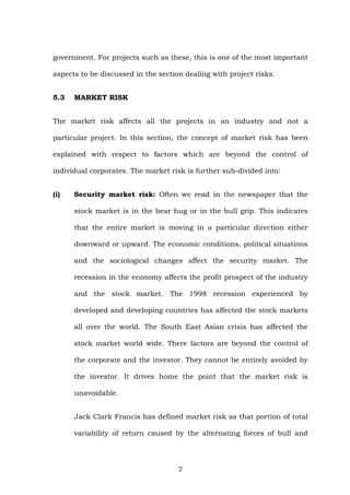 government. For projects such as these, this is one of the most important
aspects to be discussed in the section dealing with project risks.
5.3 MARKET RISK
The market risk affects all the projects in an industry and not a
particular project. In this section, the concept of market risk has been
explained with respect to factors which are beyond the control of
individual corporates. The market risk is further sub-divided into:
(i) Security market risk: Often we read in the newspaper that the
stock market is in the bear hug or in the bull grip. This indicates
that the entire market is moving in a particular direction either
downward or upward. The economic conditions, political situations
and the sociological changes affect the security market. The
recession in the economy affects the profit prospect of the industry
and the stock market. The 1998 recession experienced by
developed and developing countries has affected the stock markets
all over the world. The South East Asian crisis has affected the
stock market world wide. There factors are beyond the control of
the corporate and the investor. They cannot be entirely avoided by
the investor. It drives home the point that the market risk is
unavoidable.
Jack Clark Francis has defined market risk as that portion of total
variability of return caused by the alternating forces of bull and
7
 