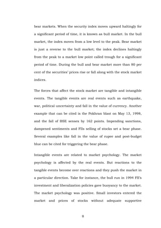 bear markets. When the security index moves upward haltingly for
a significant period of time, it is known as bull market. In the bull
market, the index moves from a low level to the peak. Bear market
is just a reverse to the bull market; the index declines haltingly
from the peak to a market low point called trough for a significant
period of time. During the bull and bear market more than 80 per
cent of the securities’ prices rise or fall along with the stock market
indices.
The forces that affect the stock market are tangible and intangible
events. The tangible events are real events such as earthquake,
war, political uncertainty and fall in the value of currency. Another
example that can be cited is the Pokhran blast on May 13, 1998,
and the fall of BSE sensex by 162 points. Impending sanctions,
dampened sentiments and FIIs selling of stocks set a bear phase.
Several examples like fall in the value of rupee and post-budget
blue can be cited for triggering the bear phase.
Intangible events are related to market psychology. The market
psychology is affected by the real events. But reactions to the
tangible events become over reactions and they push the market in
a particular direction. Take for instance, the bull run in 1994 FII’s
investment and liberalization policies gave buoyancy to the market.
The market psychology was positive. Small investors entered the
market and prices of stocks without adequate supportive
8
 