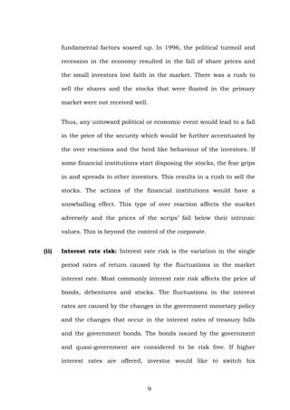 fundamental factors soared up. In 1996, the political turmoil and
recession in the economy resulted in the fall of share prices and
the small investors lost faith in the market. There was a rush to
sell the shares and the stocks that were floated in the primary
market were not received well.
Thus, any untoward political or economic event would lead to a fall
in the price of the security which would be further accentuated by
the over reactions and the herd like behaviour of the investors. If
some financial institutions start disposing the stocks, the fear grips
in and spreads to other investors. This results in a rush to sell the
stocks. The actions of the financial institutions would have a
snowballing effect. This type of over reaction affects the market
adversely and the prices of the scrips’ fall below their intrinsic
values. This is beyond the control of the corporate.
(ii) Interest rate risk: Interest rate risk is the variation in the single
period rates of return caused by the fluctuations in the market
interest rate. Most commonly interest rate risk affects the price of
bonds, debentures and stocks. The fluctuations in the interest
rates are caused by the changes in the government monetary policy
and the changes that occur in the interest rates of treasury bills
and the government bonds. The bonds issued by the government
and quasi-government are considered to be risk free. If higher
interest rates are offered, investor would like to switch his
9
 